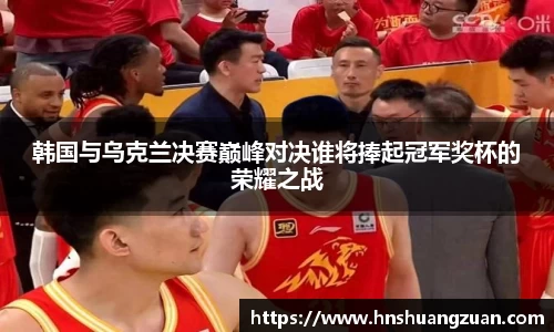 韩国与乌克兰决赛巅峰对决谁将捧起冠军奖杯的荣耀之战