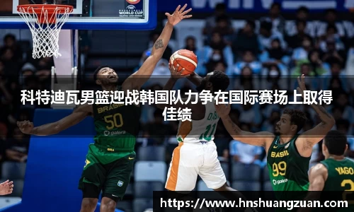 科特迪瓦男篮迎战韩国队力争在国际赛场上取得佳绩