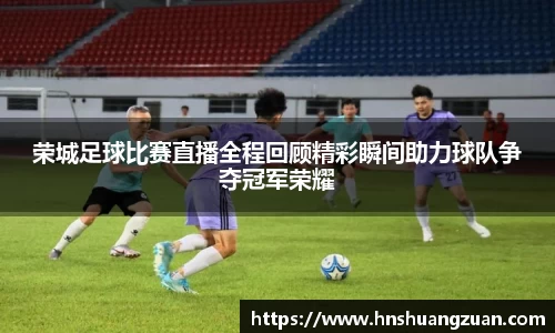 荣城足球比赛直播全程回顾精彩瞬间助力球队争夺冠军荣耀
