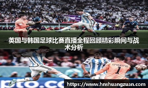 英国与韩国足球比赛直播全程回顾精彩瞬间与战术分析