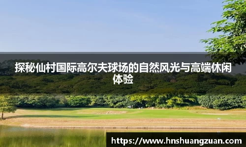 探秘仙村国际高尔夫球场的自然风光与高端休闲体验